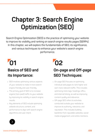 02
On-page and Off-page
SEO Techniques:
On-page SEO focuses on optimizing
individual web pages to rank higher and
earn more relevant traffic. This includes
optimizing meta tags, headings, URLs,
and internal linking, as well as improving
content quality and relevance.
Off-page SEO refers to activities
conducted outside your website to
improve its authority, relevance, and
reputation. This includes building
backlinks from reputable websites, social
media engagement, and online mentions.
Chapter 3: Search Engine
Optimization (SEO)
01
Basics of SEO and
its Importance:
SEO involves optimizing various aspects
of your website to make it more search
engine-friendly and user-friendly.
The primary goal of SEO is to increase
organic (non-paid) traffic to your website
by improving its visibility in search engine
results.
Key elements of SEO include optimizing
website structure, content, and
performance to align with search engine
algorithms and user intent.
Search Engine Optimization (SEO) is the practice of optimizing your website
to improve its visibility and ranking on search engine results pages (SERPs).
In this chapter, we will explore the fundamentals of SEO, its significance,
and various techniques to enhance your website's search engine
performance.
www.emasterdigital.com /09
 