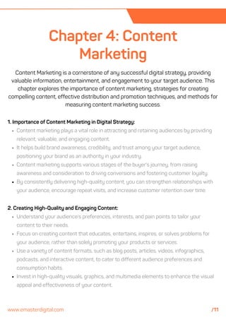 2. Creating High-Quality and Engaging Content:
Understand your audience's preferences, interests, and pain points to tailor your
content to their needs.
Focus on creating content that educates, entertains, inspires, or solves problems for
your audience, rather than solely promoting your products or services.
Use a variety of content formats, such as blog posts, articles, videos, infographics,
podcasts, and interactive content, to cater to different audience preferences and
consumption habits.
Invest in high-quality visuals, graphics, and multimedia elements to enhance the visual
appeal and effectiveness of your content.
Chapter 4: Content
Marketing
Content Marketing is a cornerstone of any successful digital strategy, providing
valuable information, entertainment, and engagement to your target audience. This
chapter explores the importance of content marketing, strategies for creating
compelling content, effective distribution and promotion techniques, and methods for
measuring content marketing success.
1. Importance of Content Marketing in Digital Strategy:
Content marketing plays a vital role in attracting and retaining audiences by providing
relevant, valuable, and engaging content.
It helps build brand awareness, credibility, and trust among your target audience,
positioning your brand as an authority in your industry.
Content marketing supports various stages of the buyer's journey, from raising
awareness and consideration to driving conversions and fostering customer loyalty.
By consistently delivering high-quality content, you can strengthen relationships with
your audience, encourage repeat visits, and increase customer retention over time.
www.emasterdigital.com /11
 