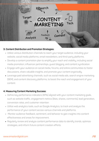 4. Measuring Content Marketing Success:
Define key performance indicators (KPIs) aligned with your content marketing goals,
such as website traffic, engagement metrics (likes, shares, comments), lead generation,
conversion rates, and customer retention.
Utilize web analytics tools, such as Google Analytics, to track and analyze the
performance of your content across various channels and platforms.
Monitor audience feedback, sentiment, and behavior to gain insights into content
effectiveness and areas for improvement.
Regularly review and analyze content performance data to identify trends, optimize
strategies, and inform future content creation efforts.
3. Content Distribution and Promotion Strategies:
Utilize various distribution channels to reach your target audience, including your
website, social media platforms, email newsletters, and third-party platforms.
Develop a content promotion plan to amplify your reach and visibility, including social
media promotion, influencer partnerships, guest blogging, and content syndication.
Engage with your audience on social media, forums, and online communities to foster
discussions, share valuable insights, and promote your content organically.
Leverage paid advertising channels, such as social media ads, search engine marketing
(SEM), and content discovery platforms, to boost the reach and engagement of your
content.
www.emasterdigital.com /12
 