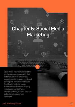 Social media has revolutionized the
way businesses connect with their
audiences, offering unparalleled
opportunities for engagement, brand
building, and customer interaction.
This chapter explores various
aspects of social media marketing,
including popular platforms,
strategic planning, content creation,
and audience engagement
techniques.
Chapter 5: Social Media
Marketing
www.emasterdigital.com /13
 