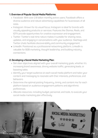 1. Overview of Popular Social Media Platforms:
Facebook: With over 2.8 billion monthly active users, Facebook offers a
diverse audience and robust advertising capabilities for businesses of all
sizes.
Instagram: Known for its visual focus, Instagram is ideal for brands with
visually appealing products or services. Features like Stories, Reels, and
IGTV provide opportunities for creative expression and engagement.
Twitter: Twitter's real-time nature makes it suitable for sharing news,
updates, and engaging in conversations with your audience. Hashtags and
Twitter chats facilitate discoverability and community engagement.
LinkedIn: Positioned as a professional networking platform, LinkedIn is
valuable for B2B marketing, thought leadership, and building industry
connections.
2. Developing a Social Media Marketing Plan:
Set clear objectives aligned with your overall marketing goals, whether it's
increasing brand awareness, driving website traffic, generating leads, or
boosting sales.
Identify your target audience on each social media platform and tailor your
content and messaging to resonate with their interests, preferences, and
behaviors.
Determine the optimal posting frequency, timing, and content mix for each
platform based on audience engagement patterns and algorithmic
preferences.
Allocate resources, including budget, personnel, and tools, to execute your
social media marketing plan effectively.
www.emasterdigital.com /14
 