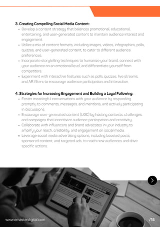 3. Creating Compelling Social Media Content:
Develop a content strategy that balances promotional, educational,
entertaining, and user-generated content to maintain audience interest and
engagement.
Utilize a mix of content formats, including images, videos, infographics, polls,
quizzes, and user-generated content, to cater to different audience
preferences.
Incorporate storytelling techniques to humanize your brand, connect with
your audience on an emotional level, and differentiate yourself from
competitors.
Experiment with interactive features such as polls, quizzes, live streams,
and AR filters to encourage audience participation and interaction.
4. Strategies for Increasing Engagement and Building a Loyal Following:
Foster meaningful conversations with your audience by responding
promptly to comments, messages, and mentions, and actively participating
in discussions.
Encourage user-generated content (UGC) by hosting contests, challenges,
and campaigns that incentivize audience participation and creativity.
Collaborate with influencers and brand advocates in your industry to
amplify your reach, credibility, and engagement on social media.
Leverage social media advertising options, including boosted posts,
sponsored content, and targeted ads, to reach new audiences and drive
specific actions.
www.emasterdigital.com /15
 