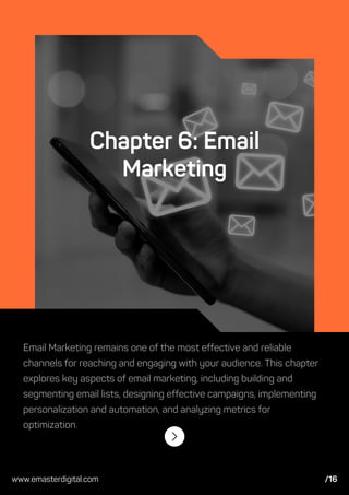 Chapter 6: Email
Marketing
Email Marketing remains one of the most effective and reliable
channels for reaching and engaging with your audience. This chapter
explores key aspects of email marketing, including building and
segmenting email lists, designing effective campaigns, implementing
personalization and automation, and analyzing metrics for
optimization.
www.emasterdigital.com /16
 