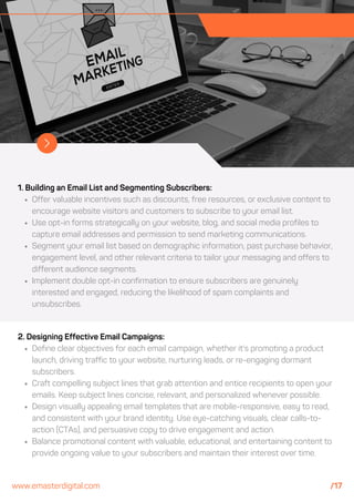 1. Building an Email List and Segmenting Subscribers:
Offer valuable incentives such as discounts, free resources, or exclusive content to
encourage website visitors and customers to subscribe to your email list.
Use opt-in forms strategically on your website, blog, and social media profiles to
capture email addresses and permission to send marketing communications.
Segment your email list based on demographic information, past purchase behavior,
engagement level, and other relevant criteria to tailor your messaging and offers to
different audience segments.
Implement double opt-in confirmation to ensure subscribers are genuinely
interested and engaged, reducing the likelihood of spam complaints and
unsubscribes.
2. Designing Effective Email Campaigns:
Define clear objectives for each email campaign, whether it's promoting a product
launch, driving traffic to your website, nurturing leads, or re-engaging dormant
subscribers.
Craft compelling subject lines that grab attention and entice recipients to open your
emails. Keep subject lines concise, relevant, and personalized whenever possible.
Design visually appealing email templates that are mobile-responsive, easy to read,
and consistent with your brand identity. Use eye-catching visuals, clear calls-to-
action (CTAs), and persuasive copy to drive engagement and action.
Balance promotional content with valuable, educational, and entertaining content to
provide ongoing value to your subscribers and maintain their interest over time.
www.emasterdigital.com /17
 