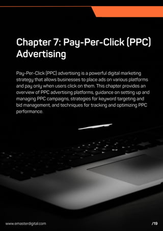 Chapter 7: Pay-Per-Click (PPC)
Advertising
Pay-Per-Click (PPC) advertising is a powerful digital marketing
strategy that allows businesses to place ads on various platforms
and pay only when users click on them. This chapter provides an
overview of PPC advertising platforms, guidance on setting up and
managing PPC campaigns, strategies for keyword targeting and
bid management, and techniques for tracking and optimizing PPC
performance.
www.emasterdigital.com /19
 
