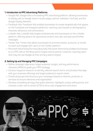 1. Introduction to PPC Advertising Platforms:
Google Ads: Google Ads is the leading PPC advertising platform, allowing businesses
to display ads on Google search results pages, partner websites, YouTube, and the
Google Display Network.
Facebook Ads: Facebook Ads enables businesses to create targeted ads that appear
on the Facebook and Instagram platforms, reaching users based on demographics,
interests, behaviors, and connections.
LinkedIn Ads: LinkedIn Ads targets professionals and businesses on the LinkedIn
platform, offering options for sponsored content, text ads, and sponsored InMail
messages.
Twitter Ads: Twitter Ads allows businesses to promote tweets, accounts, or trends
to reach and engage with users on the Twitter platform.
Microsoft Advertising (formerly Bing Ads): Microsoft Advertising enables businesses
to run PPC ads on the Bing search engine and its partner networks, reaching users
who may not use Google as their primary search engine.
2. Setting Up and Managing PPC Campaigns:
Define campaign objectives, target audience, budget, and key performance
indicators (KPIs) to guide your PPC strategy.
Conduct keyword research to identify relevant search terms and phrases that align
with your business offerings and target audience's search intent.
Create ad groups and structure your campaigns based on themes, products, or
services to ensure relevance and organization.
Develop compelling ad copy that grabs attention, highlights unique selling points, and
includes a clear call-to-action (CTA) to drive user engagement and clicks.
www.emasterdigital.com /20
 