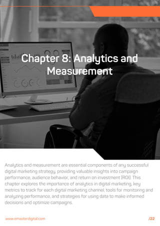 Analytics and measurement are essential components of any successful
digital marketing strategy, providing valuable insights into campaign
performance, audience behavior, and return on investment (ROI). This
chapter explores the importance of analytics in digital marketing, key
metrics to track for each digital marketing channel, tools for monitoring and
analyzing performance, and strategies for using data to make informed
decisions and optimize campaigns.
Chapter 8: Analytics and
Measurement
www.emasterdigital.com /22
 