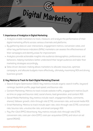2. Key Metrics to Track for Each Digital Marketing Channel:
Search Engine Optimization (SEO): Key metrics include organic search traffic, keyword
rankings, backlink profile, page load speed, and bounce rate.
Content Marketing: Metrics to track include website traffic, engagement metrics (such
as time on page and bounce rate), social shares, lead generation, and content ROI.
Social Media Marketing: Key metrics include reach, engagement (likes, comments,
shares), follower growth, click-through rate (CTR), conversion rate, and social media ROI.
Email Marketing: Metrics to track include open rate, click-through rate (CTR), conversion
rate, bounce rate, unsubscribe rate, and email campaign ROI.
Pay-Per-Click (PPC) Advertising: Key metrics include click-through rate (CTR),
conversion rate, cost-per-click (CPC), cost-per-acquisition (CPA), and return on ad
spend (ROAS).
1. Importance of Analytics in Digital Marketing:
Analytics enable marketers to track, measure, and analyze the performance of their
digital marketing efforts across various channels and platforms.
By gathering data on user interactions, engagement metrics, conversion rates, and
other key performance indicators (KPIs), marketers can assess the effectiveness of
their campaigns and identify areas for improvement.
Analytics provide actionable insights into audience demographics, preferences, and
behaviors, helping marketers better understand their target audience and tailor their
marketing strategies accordingly.
Data-driven decision-making allows marketers to allocate resources, optimize
campaigns, and allocate budgets more effectively, ultimately maximizing ROI and driving
business growth.
www.emasterdigital.com /23
 
