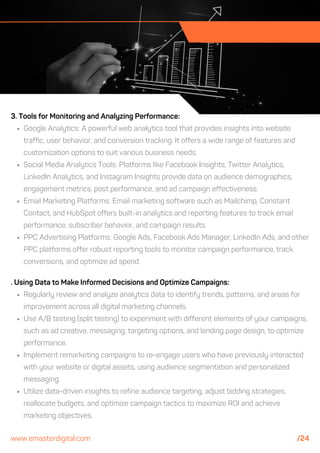. Using Data to Make Informed Decisions and Optimize Campaigns:
Regularly review and analyze analytics data to identify trends, patterns, and areas for
improvement across all digital marketing channels.
Use A/B testing (split testing) to experiment with different elements of your campaigns,
such as ad creative, messaging, targeting options, and landing page design, to optimize
performance.
Implement remarketing campaigns to re-engage users who have previously interacted
with your website or digital assets, using audience segmentation and personalized
messaging.
Utilize data-driven insights to refine audience targeting, adjust bidding strategies,
reallocate budgets, and optimize campaign tactics to maximize ROI and achieve
marketing objectives.
3. Tools for Monitoring and Analyzing Performance:
Google Analytics: A powerful web analytics tool that provides insights into website
traffic, user behavior, and conversion tracking. It offers a wide range of features and
customization options to suit various business needs.
Social Media Analytics Tools: Platforms like Facebook Insights, Twitter Analytics,
LinkedIn Analytics, and Instagram Insights provide data on audience demographics,
engagement metrics, post performance, and ad campaign effectiveness.
Email Marketing Platforms: Email marketing software such as Mailchimp, Constant
Contact, and HubSpot offers built-in analytics and reporting features to track email
performance, subscriber behavior, and campaign results.
PPC Advertising Platforms: Google Ads, Facebook Ads Manager, LinkedIn Ads, and other
PPC platforms offer robust reporting tools to monitor campaign performance, track
conversions, and optimize ad spend.
www.emasterdigital.com /24
 