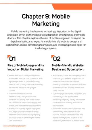 02
Mobile-Friendly Website
Design and Optimization:
Adopt a responsive web design approach
to ensure your website is optimized for
various screen sizes and devices,
providing a seamless and consistent user
experience across desktop, mobile, and
tablet devices.
Optimize page load speed, navigation, and
content layout for mobile users,
prioritizing simplicity, clarity, and ease of
use to enhance usability and reduce
bounce rates.
Implement mobile-specific features and
functionality, such as click-to-call
buttons, location-based services, and
mobile-friendly forms, to cater to the
needs and preferences of mobile users.
Chapter 9: Mobile
Marketing
01
Rise of Mobile Usage and Its
Impact on Digital Marketing:
Mobile devices, including smartphones
and tablets, have become ubiquitous, with
a growing number of consumers using
them as their primary means of accessing
the internet and consuming digital
content.
The shift towards mobile has
fundamentally changed consumer
behavior, influencing how users search
for information, shop online, engage with
brands, and interact with digital content.
Mobile-first indexing by search engines
like Google prioritizes mobile-friendly
websites in search results, highlighting
the importance of optimizing for mobile
user experience.
Mobile marketing has become increasingly important in the digital
landscape, driven by the widespread adoption of smartphones and mobile
devices. This chapter explores the rise of mobile usage and its impact on
digital marketing, strategies for mobile-friendly website design and
optimization, mobile advertising techniques, and leveraging mobile apps for
marketing purposes.
www.emasterdigital.com /25
 