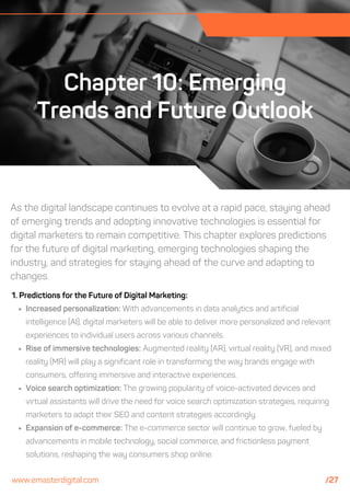 As the digital landscape continues to evolve at a rapid pace, staying ahead
of emerging trends and adopting innovative technologies is essential for
digital marketers to remain competitive. This chapter explores predictions
for the future of digital marketing, emerging technologies shaping the
industry, and strategies for staying ahead of the curve and adapting to
changes.
Chapter 10: Emerging
Trends and Future Outlook
1. Predictions for the Future of Digital Marketing:
Increased personalization: With advancements in data analytics and artificial
intelligence (AI), digital marketers will be able to deliver more personalized and relevant
experiences to individual users across various channels.
Rise of immersive technologies: Augmented reality (AR), virtual reality (VR), and mixed
reality (MR) will play a significant role in transforming the way brands engage with
consumers, offering immersive and interactive experiences.
Voice search optimization: The growing popularity of voice-activated devices and
virtual assistants will drive the need for voice search optimization strategies, requiring
marketers to adapt their SEO and content strategies accordingly.
Expansion of e-commerce: The e-commerce sector will continue to grow, fueled by
advancements in mobile technology, social commerce, and frictionless payment
solutions, reshaping the way consumers shop online.
www.emasterdigital.com /27
 