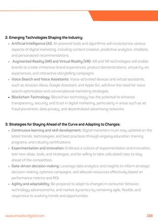 2. Emerging Technologies Shaping the Industry:
Artificial Intelligence (AI): AI-powered tools and algorithms will revolutionize various
aspects of digital marketing, including content creation, predictive analytics, chatbots,
and personalized recommendations.
Augmented Reality (AR) and Virtual Reality (VR): AR and VR technologies will enable
brands to create immersive brand experiences, product demonstrations, virtual try-on
experiences, and interactive storytelling campaigns.
Voice Search and Voice Assistants: Voice-activated devices and virtual assistants,
such as Amazon Alexa, Google Assistant, and Apple Siri, will drive the need for voice
search optimization and conversational marketing strategies.
Blockchain Technology: Blockchain technology has the potential to enhance
transparency, security, and trust in digital marketing, particularly in areas such as ad
fraud prevention, data privacy, and decentralized advertising networks.
3. Strategies for Staying Ahead of the Curve and Adapting to Changes:
Continuous learning and skill development: Digital marketers must stay updated on the
latest trends, technologies, and best practices through ongoing education, training
programs, and industry certifications.
Experimentation and innovation: Embrace a culture of experimentation and innovation,
test new ideas, tools, and strategies, and be willing to take calculated risks to stay
ahead of the competition.
Data-driven decision-making: Leverage data analytics and insights to inform strategic
decision-making, optimize campaigns, and allocate resources effectively based on
performance metrics and ROI.
Agility and adaptability: Be prepared to adapt to changes in consumer behavior,
technology advancements, and market dynamics by remaining agile, flexible, and
responsive to evolving trends and opportunities.
www.emasterdigital.com /28
 