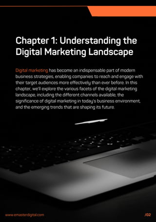 Chapter 1: Understanding the
Digital Marketing Landscape
Digital marketing has become an indispensable part of modern
business strategies, enabling companies to reach and engage with
their target audiences more effectively than ever before. In this
chapter, we'll explore the various facets of the digital marketing
landscape, including the different channels available, the
significance of digital marketing in today's business environment,
and the emerging trends that are shaping its future.
www.emasterdigital.com /02
 