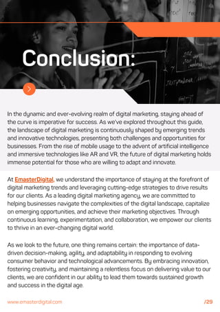 Conclusion:
In the dynamic and ever-evolving realm of digital marketing, staying ahead of
the curve is imperative for success. As we've explored throughout this guide,
the landscape of digital marketing is continuously shaped by emerging trends
and innovative technologies, presenting both challenges and opportunities for
businesses. From the rise of mobile usage to the advent of artificial intelligence
and immersive technologies like AR and VR, the future of digital marketing holds
immense potential for those who are willing to adapt and innovate.
At EmasterDigital, we understand the importance of staying at the forefront of
digital marketing trends and leveraging cutting-edge strategies to drive results
for our clients. As a leading digital marketing agency, we are committed to
helping businesses navigate the complexities of the digital landscape, capitalize
on emerging opportunities, and achieve their marketing objectives. Through
continuous learning, experimentation, and collaboration, we empower our clients
to thrive in an ever-changing digital world.
As we look to the future, one thing remains certain: the importance of data-
driven decision-making, agility, and adaptability in responding to evolving
consumer behavior and technological advancements. By embracing innovation,
fostering creativity, and maintaining a relentless focus on delivering value to our
clients, we are confident in our ability to lead them towards sustained growth
and success in the digital age.
www.emasterdigital.com /29
 