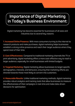 1. Increased Online Presence: With more consumers turning to the internet to
research products and make purchases, digital marketing helps businesses
establish a strong online presence and reach their target audience where they
spend most of their time.
2. Cost-Effectiveness: Compared to traditional marketing channels like TV or
print advertising, digital marketing offers a more cost-effective way to reach a
larger audience, especially for small businesses with limited budgets.
3. Targeted Marketing: Digital marketing allows businesses to target specific
demographics, interests, and behaviors, ensuring that marketing efforts are
directed towards those most likely to convert into customers.
4. Measurable Results: Unlike traditional marketing methods, digital marketing
provides robust analytics and tracking tools that allow businesses to measure
the effectiveness of their campaigns in real-time and make data-driven
decisions for optimization.
Importance of Digital Marketing
in Today's Business Environment:
Digital marketing has become essential for businesses of all sizes and
industries due to several key reasons:
www.emasterdigital.com /04
 