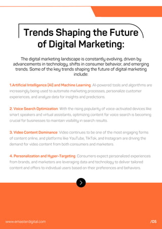 1.Artificial Intelligence (AI) and Machine Learning: AI-powered tools and algorithms are
increasingly being used to automate marketing processes, personalize customer
experiences, and analyze data for insights and predictions.
2. Voice Search Optimization: With the rising popularity of voice-activated devices like
smart speakers and virtual assistants, optimizing content for voice search is becoming
crucial for businesses to maintain visibility in search results.
3. Video Content Dominance: Video continues to be one of the most engaging forms
of content online, and platforms like YouTube, TikTok, and Instagram are driving the
demand for video content from both consumers and marketers.
4. Personalization and Hyper-Targeting: Consumers expect personalized experiences
from brands, and marketers are leveraging data and technology to deliver tailored
content and offers to individual users based on their preferences and behaviors.
Trends Shaping the Future
of Digital Marketing:
The digital marketing landscape is constantly evolving, driven by
advancements in technology, shifts in consumer behavior, and emerging
trends. Some of the key trends shaping the future of digital marketing
include:
www.emasterdigital.com /05
 