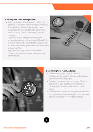 1. Setting Clear Goals and Objectives:
Before diving into digital marketing efforts, it's
essential to establish clear and measurable goals.
These goals could include increasing brand
awareness, driving website traffic, generating
leads, boosting sales, or improving customer
retention.
Objectives should be specific, measurable,
achievable, relevant, and time-bound (SMART). For
example, increasing website traffic by 20% within
six months or acquiring 500 new email subscribers
in three months.
Align goals and objectives with the overall
business objectives to ensure coherence and
effectiveness.
2. Identifying Your Target Audience:
Understanding your target audience is
fundamental for creating relevant and engaging
digital marketing campaigns.
Develop buyer personas to represent different
segments of your target audience based on
demographics, interests, behaviors, and pain
points.
Conduct market research, analyze customer data,
and gather insights to gain a deep understanding
of your audience's needs and preferences.
www.emasterdigital.com /07
 