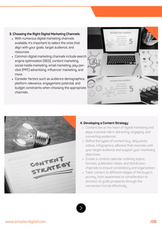 3. Choosing the Right Digital Marketing Channels:
With numerous digital marketing channels
available, it's important to select the ones that
align with your goals, target audience, and
resources.
Common digital marketing channels include search
engine optimization (SEO), content marketing,
social media marketing, email marketing, pay-per-
click (PPC) advertising, influencer marketing, and
more.
Consider factors such as audience demographics,
platform relevance, engagement potential, and
budget constraints when choosing the appropriate
channels.
4. Developing a Content Strategy:
Content lies at the heart of digital marketing and
plays a pivotal role in attracting, engaging, and
converting audiences.
Define the types of content (e.g., blog posts,
videos, infographics, eBooks) that resonate with
your target audience and support your marketing
objectives.
Create a content calendar outlining topics,
formats, publication dates, and distribution
channels to ensure consistency and organization.
Tailor content to different stages of the buyer's
journey, from awareness to consideration to
decision, to guide prospects through the
conversion funnel effectively.
www.emasterdigital.com /08
 