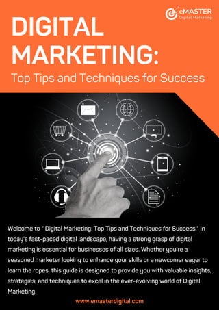 Welcome to “ Digital Marketing: Top Tips and Techniques for Success." In
today's fast-paced digital landscape, having a strong grasp of digital
marketing is essential for businesses of all sizes. Whether you're a
seasoned marketer looking to enhance your skills or a newcomer eager to
learn the ropes, this guide is designed to provide you with valuable insights,
strategies, and techniques to excel in the ever-evolving world of Digital
Marketing.
www.emasterdigital.com
DIGITAL
MARKETING:
Top Tips and Techniques for Success
 