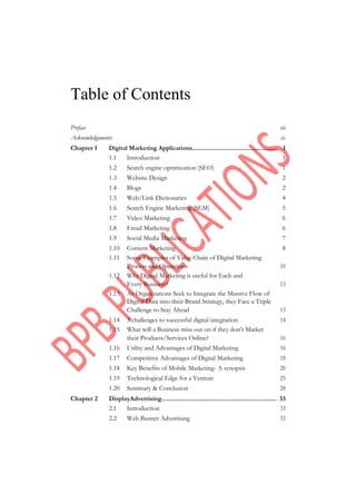 Table of Contents
Preface vii
Acknowledgements ix
Chapter 1 Digital Marketing Applications................................................... 1
1.1 Introduction 1
1.2 Search engine optimization (SEO) 1
1.3 Website Design 2
1.4 Blogs 2
1.5 Web/Link Dictionaries 4
1.6 Search Engine Marketing (SEM) 5
1.7 Video Marketing 6
1.8 Email Marketing 6
1.9 Social Media Marketing 7
1.10 Content Marketing 8
1.11 Some Examples of Value Chain of Digital Marketing
Process and Operations 10
1.12 Why Digital Marketing is useful for Each and
Every Business? 13
1.13 As Organizations Seek to Integrate the Massive Flow of
Digital Data into their Brand Strategy, they Face a Triple
Challenge to Stay Ahead 13
1.14 3 challenges to successful digital integration 14
1.15 What will a Business miss out on if they don’t Market
their Products/Services Online? 16
1.16 Utility and Advantages of Digital Marketing 16
1.17 Competitive Advantages of Digital Marketing 18
1.18 Key Benefits of Mobile Marketing- A synopsis 20
1.19 Technological Edge for a Venture 25
1.20 Summary & Conclusion 28
Chapter 2 DisplayAdvertising.................................................................... 33
2.1 Introduction 33
2.2 Web Banner Advertising 33
 