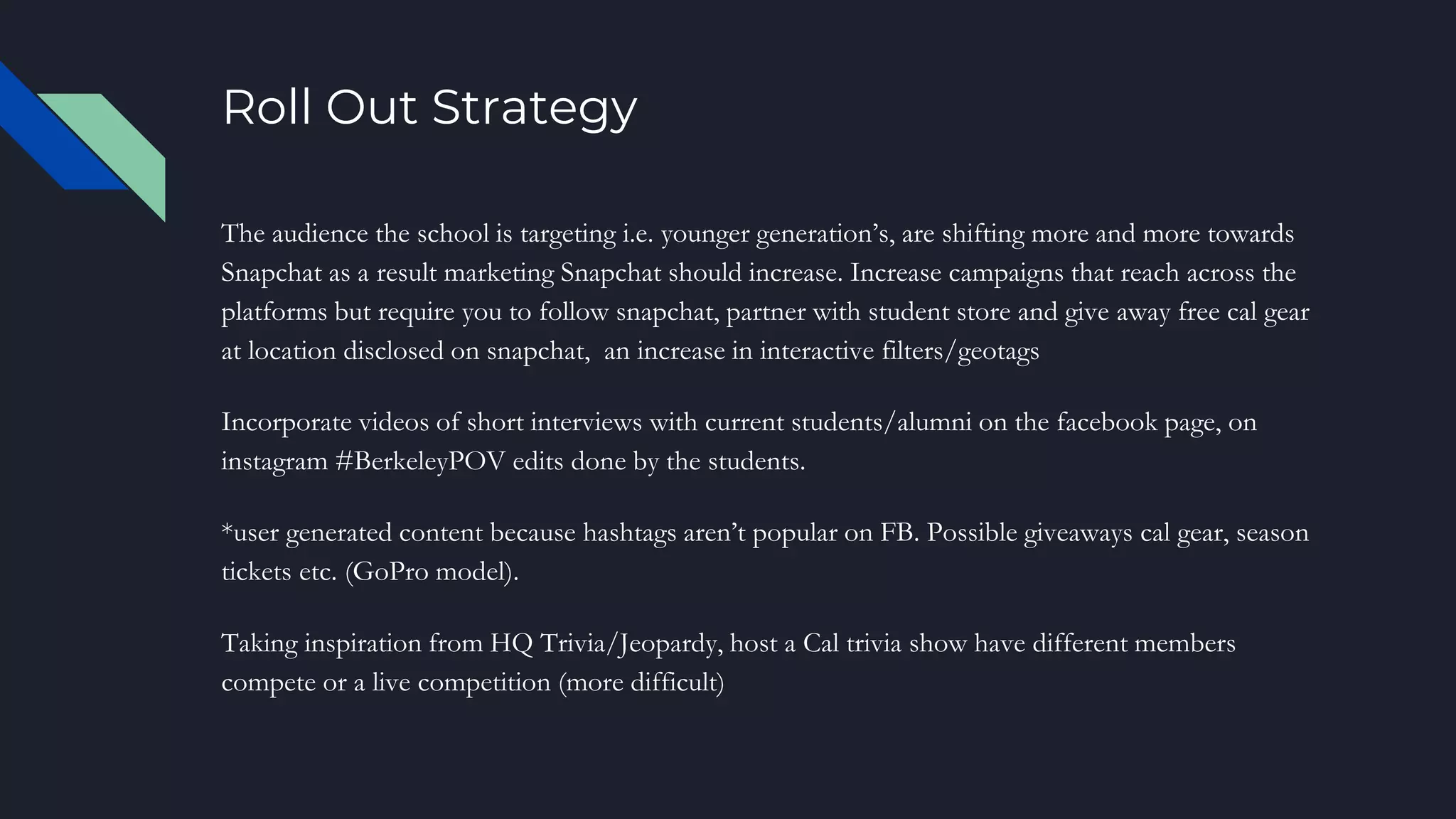 Roll Out Strategy
The audience the school is targeting i.e. younger generation’s, are shifting more and more towards
Snapchat as a result marketing Snapchat should increase. Increase campaigns that reach across the
platforms but require you to follow snapchat, partner with student store and give away free cal gear
at location disclosed on snapchat, an increase in interactive filters/geotags
Incorporate videos of short interviews with current students/alumni on the facebook page, on
instagram #BerkeleyPOV edits done by the students.
*user generated content because hashtags aren’t popular on FB. Possible giveaways cal gear, season
tickets etc. (GoPro model).
Taking inspiration from HQ Trivia/Jeopardy, host a Cal trivia show have different members
compete or a live competition (more difficult)
 