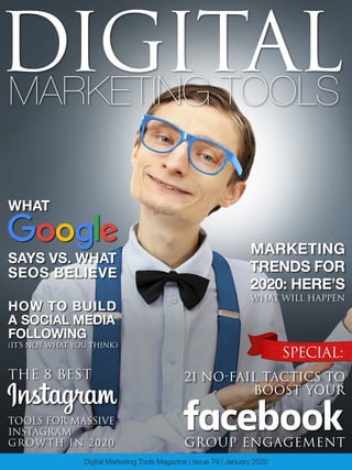 1Digital Marketing Tools Magazine
MARKETING TOOLS
DIGITAL
Digital Marketing Tools Magazine | Issue 79 | January 2020
HOW TO BUILD
A SOCIAL MEDIA
FOLLOWING
(IT’S NOT WHAT YOU THINK)
SPECIAL:
21 NO-FAIL TACTICS TO
BOOST YOUR
MARKETING
TRENDS FOR
2020: HERE’S
WHAT WILL HAPPEN
GROUP ENGAGEMENT
THE 8 BEST
TOOLS FOR MASSIVE
INSTAGRAM
GROWTH IN 2020
WHAT
SAYS VS. WHAT
SEOS BELIEVE
 