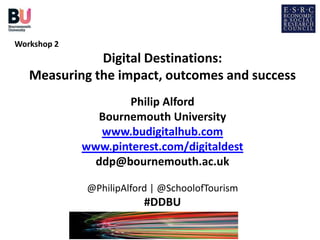 Workshop 2
              Digital Destinations:
   Measuring the impact, outcomes and success
                     Philip Alford
               Bournemouth University
               www.budigitalhub.com
             www.pinterest.com/digitaldest
              ddp@bournemouth.ac.uk

             @PhilipAlford | @SchoolofTourism
                         #DDBU
 