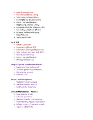  Local Business Listing
 Importance of Local Listing
 Submission to Google Places
 Ranking to Top of Local Results
 Factors for Local Rankings
 Blog Linking, Internal Linking
 Using Classifieds for Inbound traffic
 Generating Links from QA sites
 Blogging and Guest Blogging
 Press Releases
 Social Media Links
Local SEO
 What is Local SEO
 Importance of Local SEO
 Submission to Google My Business
 Yelp, Yellow Pages, Just Dial, GETIT.
 Local Business Listings
 Factors for Local Rankings
 Strategy for Local SEO
Penguin Update and Recovery Process
 Is your site hit with Update?
 Tools for generating link reports
 Link pruning process
 Disavow Tool
Reports and Management
 Website Position Analysis
 Website Monthly Reports
 Paid Tools for Reporting
Website Monetization - Adsense
 How AdSense Works
 AdSense Guidelines
 Website ideas for online earning
 Understanding AdSense dashboard
 Different types of payment models
 Types of Ad Formats
 