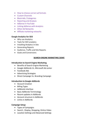  How to choose correct ad formats
 Custom Channels
 Block Ads / Categories
 Reporting and Analysis
 AdSense in YouTube
 Linking AdSense with Analytics
 Other Ad Networks
 Affiliate marketing networks
Google Analytics for SEO
 Why use Analytics
 Tools for SEO analytics
 Installing Analytics in Site
 Generating Reports
 Audience, Traffic and Site Reports
 Goals and Conversions
SEARCH ENGINE MARKETING [SEM]
Introduction to Search Engine Marketing
 Benefits of Search Engine Marketing
 Google AdWords Vs. Microsoft Ad center
 Facebook Ads
 Advertising Strategies
 Direct Campaign Vs. Branding Campaign
Introduction to Google AdWords
 Account Creation
 Billing Types
 AdWords Interface
 Basic AdWords Terminology
 Recent updates in AdWords
 Account structure in AdWords
 Limits in AdWords
Campaign Setup
 Types of Campaigns
 Search , Display, Shopping, Online Video
 Location Settings and Advanced Settings
 