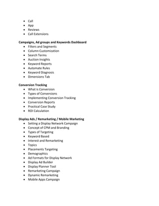  Call
 App
 Reviews
 Call Extensions
Campaigns, Ad groups and Keywords Dashboard
 Filters and Segments
 Column Customization
 Search Terms
 Auction Insights
 Keyword Reports
 Automate Rules
 Keyword Diagnosis
 Dimensions Tab
Conversion Tracking
 What is Conversion
 Types of Conversions
 Implementing Conversion Tracking
 Conversion Reports
 Practical Case Study
 ROI Calculation
Display Ads / Remarketing / Mobile Marketing
 Setting a Display Network Campaign
 Concept of CPM and Branding
 Types of Targeting
 Keyword Based
 Interest and Remarketing
 Topics
 Placements Targeting
 Demographics
 Ad Formats for Display Network
 Display Ad Builder
 Display Planner Tool
 Remarketing Campaign
 Dynamic Remarketing
 Mobile Apps Campaign
 