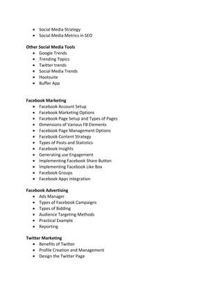  Social Media Strategy
 Social Media Metrics in SEO
Other Social Media Tools
 Google Trends
 Trending Topics
 Twitter trends
 Social Media Trends
 Hootsuite
 Buffer App
Facebook Marketing
 Facebook Account Setup
 Facebook Marketing Options
 Facebook Page Setup and Types of Pages
 Dimensions of Various FB Elements
 Facebook Page Management Options
 Facebook Content Strategy
 Types of Posts and Statistics
 Facebook Insights
 Generating use Engagement
 Implementing Facebook Share Button
 Implementing Facebook Like Box
 Facebook Groups
 Facebook Apps integration
Facebook Advertising
 Ads Manager
 Types of Facebook Campaigns
 Types of Bidding
 Audience Targeting Methods
 Practical Example
 Reporting
Twitter Marketing
 Benefits of Twitter
 Profile Creation and Management
 Design the Twitter Page
 