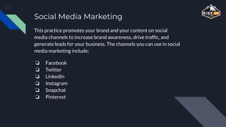 Social Media Marketing
This practice promotes your brand and your content on social
media channels to increase brand awareness, drive trafﬁc, and
generate leads for your business. The channels you can use in social
media marketing include:
❏ Facebook
❏ Twitter
❏ LinkedIn
❏ Instagram
❏ Snapchat
❏ Pinterest
 