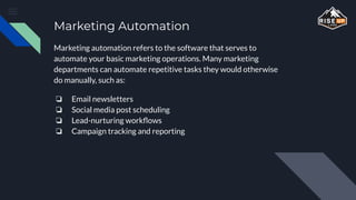 Marketing Automation
Marketing automation refers to the software that serves to
automate your basic marketing operations. Many marketing
departments can automate repetitive tasks they would otherwise
do manually, such as:
❏ Email newsletters
❏ Social media post scheduling
❏ Lead-nurturing workﬂows
❏ Campaign tracking and reporting
 