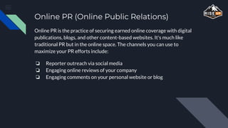 Online PR (Online Public Relations)
Online PR is the practice of securing earned online coverage with digital
publications, blogs, and other content-based websites. It's much like
traditional PR but in the online space. The channels you can use to
maximize your PR efforts include:
❏ Reporter outreach via social media
❏ Engaging online reviews of your company
❏ Engaging comments on your personal website or blog
 