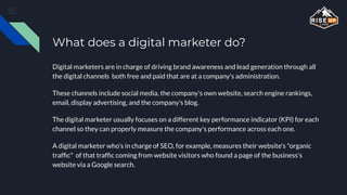 What does a digital marketer do?
Digital marketers are in charge of driving brand awareness and lead generation through all
the digital channels both free and paid that are at a company's administration.
These channels include social media, the company's own website, search engine rankings,
email, display advertising, and the company's blog.
The digital marketer usually focuses on a different key performance indicator (KPI) for each
channel so they can properly measure the company's performance across each one.
A digital marketer who's in charge of SEO, for example, measures their website's "organic
trafﬁc" of that trafﬁc coming from website visitors who found a page of the business's
website via a Google search.
 