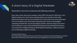 A short story of a Digital Marketer
Once upon a time, there was a marketer name UDM. One day Mr. UDM says: I am a
digital marketer, but I don't know anything without very speciﬁc social media
posting techniques only. Such as Facebook. Even I don't know how many techniques
have on Facebook to do social media marketing with it. But I am doing digital
marketing and feels like I am the best digital marketer. Another thing is that I don't
know Facebook is a part of Social Media Marketing and Social Media Marketing is
one of the parts of Digital Marketing. While digital marketing is a different type of
part of 360-degree digital marketing.
Remember it, do not try to become the following someone:
The moral of the story is:
Do not say about anything which is you don't know correctly and sincerely. Because you don't
know who is listening to your speech, how much capability he or she has on that topic.
 