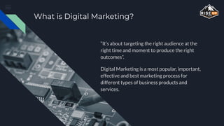 What is Digital Marketing?
“It’s about targeting the right audience at the
right time and moment to produce the right
outcomes”.
Digital Marketing is a most popular, important,
effective and best marketing process for
different types of business products and
services.
 