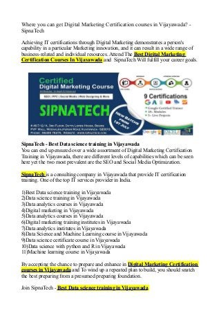Where you can get Digital Marketing Certification courses in Vijayawada? -
SipnaTech
Achieving IT certifications through Digital Marketing demonstrates a person's
capability in a particular Marketing innovation, and it can result in a wide range of
business-related and individual resources. Attend The Best Digital Marketing
Certification Courses In Vijayawada and SipnaTech Will fulfill your career goals.
SipnaTech - Best Data science training in Vijayawada
You can end up ensured over a wide assortment of Digital Marketing Certification
Training in Vijayawada, there are different levels of capabilities which can be seen
here yet the two most prevalent are the SEO and Social Media Optimization.
SipnaTech is a consulting company in Vijayawada that provide IT certification
training. One of the top IT services provider in India.
1)Best Data science training in Vijayawada
2)Data science training in Vijayawada
3)Data analytics courses in Vijayawada
4)Digital marketing in Vijayawada
5)Data analytics courses in Vijayawada
6)Digital marketing training institutes in Vijayawada
7)Data analytics institutes in Vijayawada
8)Data Science and Machine Learning course in Vijayawada
9)Data science certificate course in Vijayawada
10)Data science with python and R in Vijayawada
11)Machine learning course in Vijayawada
By accepting the chance to prepare and enhance in Digital Marketing Certification
courses in Vijayawada and To wind up a repeated plan to build, you should snatch
the best preparing from a presumed preparing foundation.
Join SipnaTech - Best Data science training in Vijayawada.
 