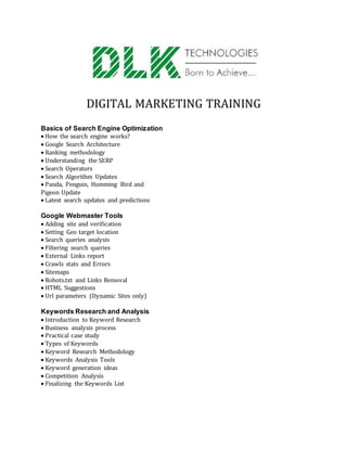 DIGITAL MARKETING TRAINING
Basics of Search Engine Optimization
How the search engine works?
Google Search Architecture
Ranking methodology
Understanding the SERP
Search Operators
Search Algorithm Updates
Panda, Penguin, Humming Bird and
Pigeon Update
Latest search updates and predictions
Google Webmaster Tools
Adding site and verification
Setting Geo target location
Search queries analysis
Filtering search queries
External Links report
Crawls stats and Errors
Sitemaps
Robots.txt and Links Removal
HTML Suggestions
Url parameters (Dynamic Sites only)
Keywords Research and Analysis
Introduction to Keyword Research
Business analysis process
Practical case study
Types of Keywords
Keyword Research Methodology
Keywords Analysis Tools
Keyword generation ideas
Competition Analysis
Finalizing the Keywords List
 