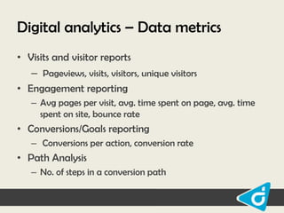 Digital analytics – Data metrics
• Visits and visitor reports
– Pageviews, visits, visitors, unique visitors
• Engagement reporting
– Avg pages per visit, avg. time spent on page, avg. time
spent on site, bounce rate

• Conversions/Goals reporting
– Conversions per action, conversion rate

• Path Analysis
– No. of steps in a conversion path

 