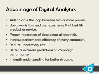 Advantage of Digital Analytics
• Able to close the loop between two or more process.
• Builds work flow and user experience that best fits
product or service.
• Proper integration of date across all channels.
• Increase performance efficiency of every campaign.
• Reduce unnecessary cost.
• Better & accurate predictions on campaign
performance.
• In depth understanding for better strategy.

 