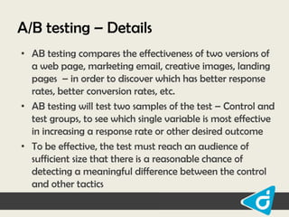 A/B testing – Details
• AB testing compares the effectiveness of two versions of
a web page, marketing email, creative images, landing
pages – in order to discover which has better response
rates, better conversion rates, etc.
• AB testing will test two samples of the test – Control and
test groups, to see which single variable is most effective
in increasing a response rate or other desired outcome
• To be effective, the test must reach an audience of
sufficient size that there is a reasonable chance of
detecting a meaningful difference between the control
and other tactics

 