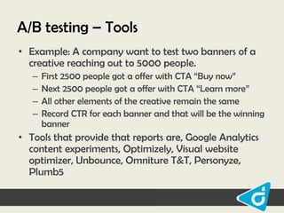 A/B testing – Tools
• Example: A company want to test two banners of a
creative reaching out to 5000 people.
–
–
–
–

First 2500 people got a offer with CTA “Buy now”
Next 2500 people got a offer with CTA “Learn more”
All other elements of the creative remain the same
Record CTR for each banner and that will be the winning
banner

• Tools that provide that reports are, Google Analytics
content experiments, Optimizely, Visual website
optimizer, Unbounce, Omniture T&T, Personyze,
Plumb5

 