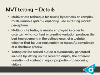 MVT testing – Details
• Multivariate technique for testing hypotheses on complex
multi-variable systems, especially used in testing market
perceptions
• Multivariate testing is usually employed in order to
ascertain which content or creative variation produces the
best improvement in the defined goals of a website,
whether that be user registrations or successful completion
of a checkout process
• Testing can be carried out on a dynamically generated
website by setting up the server to display the different
variations of content in equal proportions to incoming
visitors

 