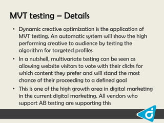 MVT testing – Details
• Dynamic creative optimization is the application of
MVT testing. An automatic system will show the high
performing creative to audience by testing the
algorithm for targeted profiles
• In a nutshell, multivariate testing can be seen as
allowing website visitors to vote with their clicks for
which content they prefer and will stand the most
chance of their proceeding to a defined goal
• This is one of the high growth area in digital marketing
in the current digital marketing. All vendors who
support AB testing are supporting this

 