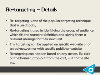 Re-targeting – Details
• Re-targeting is one of the popular targeting technique
that is used today
• Re-targeting is used in identifying the group of audience
which fits the segment definition and giving them a
relevant message for their next visit
• This targeting can be applied on specific web-site or on
an ad-network or with specific publisher website
• Retargeting can happen based on any action. Ex: click
on the banner, drop out from the cart, visit to the site
etc.

 