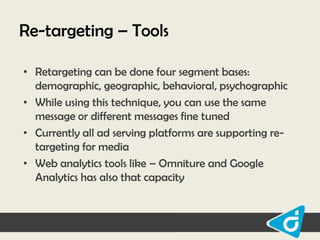 Re-targeting – Tools
• Retargeting can be done four segment bases:
demographic, geographic, behavioral, psychographic
• While using this technique, you can use the same
message or different messages fine tuned
• Currently all ad serving platforms are supporting retargeting for media
• Web analytics tools like – Omniture and Google
Analytics has also that capacity

 