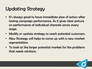 Updating Strategy
• It‟s always good to have immediate plan of action after
testing campaign performance. As it gives clear picture
on performance of individual channels across every
stage.
• Modify or update strategy to reach potential customers.
• New Strategy will helps to come up with a new market
segmentation.
• To look at the larger potential market for the problems
that needs solutions.

 