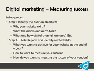 Digital marketing – Measuring success
5-step process
• Step 1: Identify the business objectives
– Why your website exists?
– What the macro and micro task?
– What and how digital channels are used? Etc.
• Step 2: Establish goals and identify related KPI‟s
– What you want to achieve for your website at the end of
a year?
– How to want to measure your success?
– How do you want to measure the success of your vendors?

 