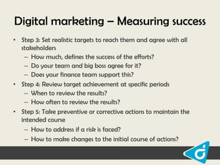 Digital marketing – Measuring success
• Step 3: Set realistic targets to reach them and agree with all
stakeholders
– How much, defines the success of the efforts?
– Do your team and big boss agree for it?
– Does your finance team support this?
• Step 4: Review target achievement at specific periods
– When to review the results?
– How often to review the results?
• Step 5: Take preventive or corrective actions to maintain the
intended course
– How to address if a risk is faced?
– How to make changes to the initial course of actions?

 